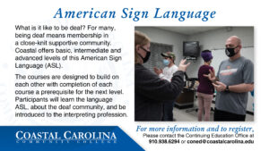 American Sign Language A photo of students practicing their sign language to each other. What is it like to be deaf? For many, being deaf means membership in a close-knit supportive community. Coastal offers basic, intermediate and advanced levels of this American Sign Language (ASL). The courses are designed to build on each other with completion of each course a prerequisite for the next level. Participants will learn the language ASL, about the deaf community, and be introduced to the interpreting profession. For more information and to register, Please contact the Continuing Education Office at 910.938.6294 or coned@coastalcarolina.edu