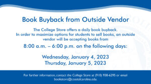 Book Buyback from Outside Vendor | The College Store offers a daily book buyback. In order to maximize options for students to sell books, an outside vendor will be accepting books from 8:00 a.m. - 6:00 p.m. on the following days: Wednesday, January 4, 2023 and Thursday, January 5, 2023 | For further information, contact the College Store at (910) 938-6295 or email bookstore@coastalcarolina.edu.