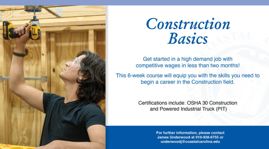 Construction Basics | Get started in a high demand job with competitive wages in less than two months! This 6-week course will equip you with the skills you need to begin a career in the Construction field. Certifications include: OSHA 30 Construction and Powered Industrial Truck (PIT) | For further info, contact Sabrina Adalin at 910-938-6112 or adalins@coastalcarolina.edu