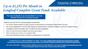 This is an e-flyer for the Longleaf Complete Grant. Up to $1,250 per month in Longleaf Complete Grant Funds Available. You may be eligible if you are enrolled in 1 or more semester hours of curriculum courses. Students must meet all of the following eligibility requirements: Be a North Carolina resident for tuition purposes as determined by the Residency Determination Services; Be a student registered for Summer 2023 classes at Coastal Carolina Community College in a curriculum program of study; Completed at least 30 semester hours of credit at the time of application; Must not have previously completed a postsecondary degree; Must currently have at least 2.0 cumulative GPA; Must meet Satisfactory Academic Progress as determined by Financial Aid. To determine your potential eligibility and apply, visit www.coastalcarolina.edu/admissions/paying-for-coastal/ financial-aid-scholarships/scholarships-and-grants/north-carolina-longleaf-complete- grant-scholarship-application/. For more information, contact Christina Wallace by phone at 910-938-6247 or by email at wallacec@coastalcarolina.edu or visit the Student Center to meet with a Financial Aid staff member.