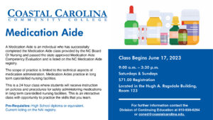 Medication Aide Course. A Medication Aide is an individual who has successfully completed the Medication Aide class provided by the NC Board of Nursing and passed the state approved Medication Aide registry. The scope of practice is limited to the technical aspects of medication administration. Medication Aides practice in long term care/skilled nursing facilities. This is a 24 hour class where students will receive instruction on policies and procedures for safely administering medications in long term care/skilled nursing facilities. This is an interactive class with opportunity to practice the skills that you learn. Pre-Requisites: High School diploma or equivalent. Current listing on the NAI registry. Class begins June 17, 2023; 9:00 a.m. - 3:30 p.m. Saturdays & Sundays $71.00 Registration Located in the Hugh A. Ragsdale Building, Room 123. For further information contact the Division of Continuing Education at 910-938-6294 or coned@coastalcarolina.edu.