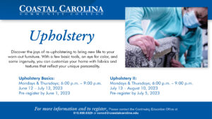 Upholstery Course. Discover the joys of re-upholstering to bring new life to your worn-out furniture. With a few basic tools, an eye for color, and some ingenuity, you can customize your home with fabrics and textures that reflect your unique personality. Upholstery Basics: Mondays & Thursdays; 6:00 p.m. - 9:00 p.m. June 12 - July 13, 2023, Pre-register by June 1, 2023. Upholstery II: Mondays & Thursdays; 6:00 p.m. - 9:00 p.m. July 13 - August 10, 2023, pre-register by July 5, 2023. For more information and to register, please contact the Continuing Education Office at 910-938-6329 or coned@coastalcarolina.edu.