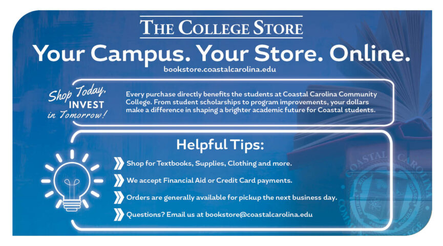 The College Store Your Campus. Your Store. Online. bookstore.coastalcarolina.edu Shop Today, Invest in Tomorrow! Every purchase directly benefits the students at Coastal Carolina Community College. From student scholarships to program improvements, your dollars make a difference in shaping a brighter academic future for Coastal students. Helpful Tips: Shop for Textbooks, Supplies, Clothing and more. We accept Financial Aid or Credit Card payments. Orders are generally available for pickup the next business day. Questions? Email us at bookstore@coastalcarolina.edu