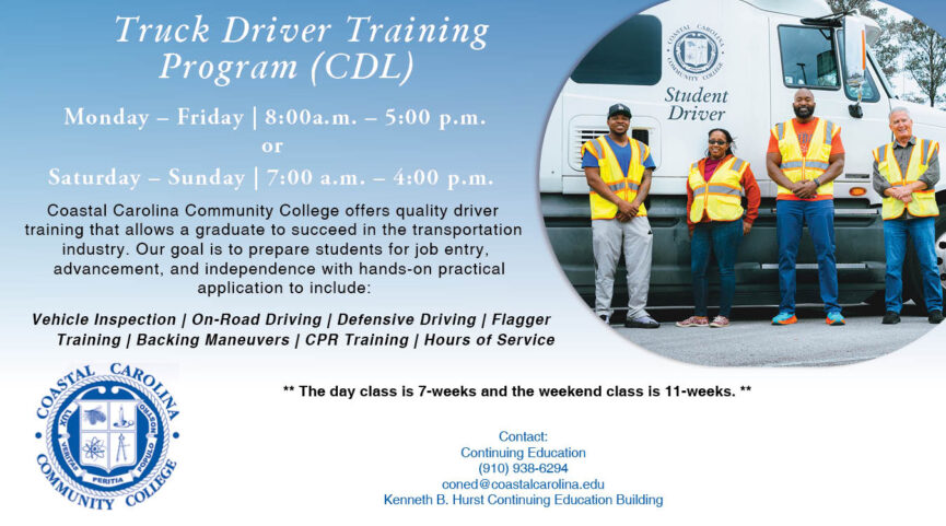 Truck Driver Training Program (CDL) Monday - Friday, 8AM-5PM or Saturday - Sunday, 7AM - 4PM Coastal Carolina Community College offers quality driver training that allows a graduate to succeed in the transportation industry. Our goal is to prepare students for job entry, advancement, and independence with hands-on practical application to include: Vehicle Inspection | On-Road Driving | Defensive Driving | Flagger Training | Backing Maneuvers | CPR Training | Hours of Service The day class is 7-weeks and the weekend class is 11-weeks. Contact: Continuing Education (910) 938-6294 coned@coastalcarolina.edu Kenneth B. Hurst Continuing Education Building