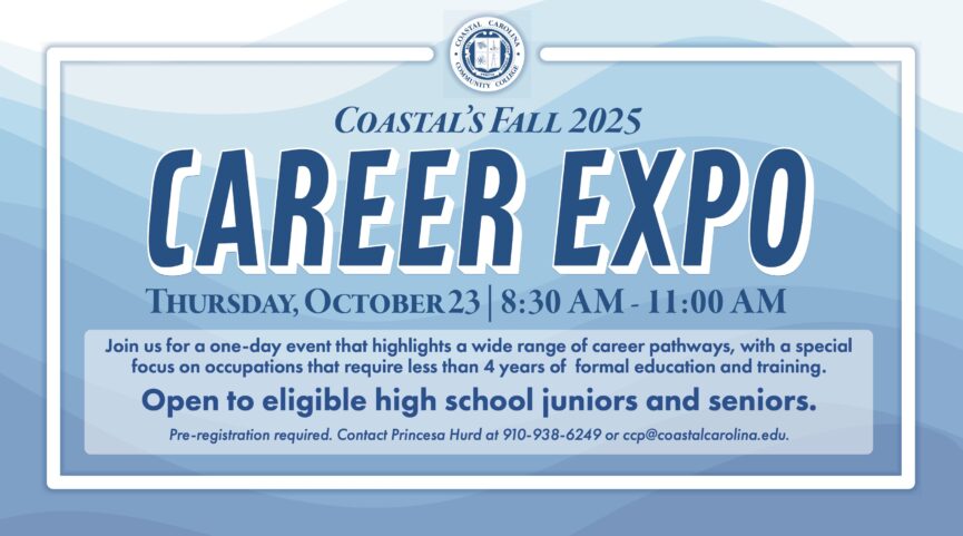 Coastal's Fall 2025 Career Expo on Thursday, October 23, 2025 from 8:30AM-11:00AM. Join us for a one-day event that highlights a wide range of career pathways, with a special focus on occupations that require less than 4 years of formal education and training. Open to eligible high school juniors and seniors. Pre-registration required. Contact Princesa Hurd at 910.938.6249 or ccp@coastalcarolina.edu