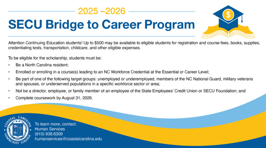2025-2026 SECU Bridge to Career Program Attention Continuing Education students! Up to $500 may be available to eligible students for registration and course fees, books, supplies, credentialing tests, transportation, childcare, and other eligible expenses. To be eligible for the scholarship, students must be: 1. Be a North Carolina resident; 2. Enrolled or enrolling in a course(s) leading to an NC Workforce Credential at the Essential or Career Level; 3. Be part of one of the following target groups: unemployed or underemployed, members of the NC National Guard, military veterans and spouses, or underserved populations in a specific workforce sector or area; 4. Not be a director, employee, or family member of an employee of the State Employees' Credit Union or SECU Foundation; and 5. Complete coursework by August 31, 2026. To learn more, contact: Human Services (910) 938.6309 humanservices@coastalcarolina.edu
