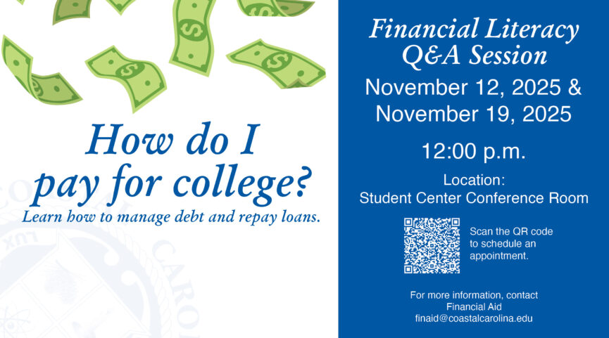 How do I pay for college? Learn how to manage debt and repay loans. Financial Literacy Q&A Session November 12, 2025 & November 19, 2025 12:00 PM in the Student Center Conference Room for more information contact the Financial Aid office at finaid@coastalcarolina.edu to schedule an appointment go to, https://coastal-carolina.app.qless.com/kiosk/26fdbd99-efe7-4d26-89d5-069076c22d02?selectedService=382040a1-31a2-43ce-8416-f13f1ee7f464&locale=en