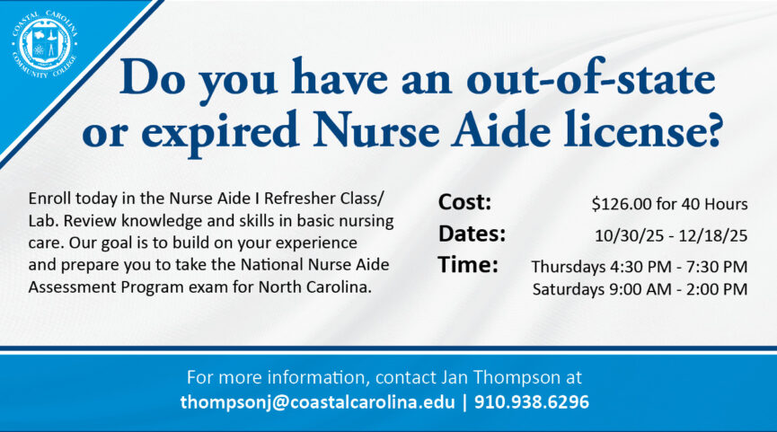Do you have an out-of-state or expired Nurse Aide license? Enroll today in the Nurse Aide I Refresher Class/Lab. Review knowledge and skills in basic nursing care. Our goal is to build on your experience and prepare you to take the National Nurse Aide Assessment Program exam for North Carolina. Cost: $126.00 for 40 Hours. Dates: 10/30/25 - 12/18/25. Time: Thursdays from 4:30 PM - 7:30 PM and Saturdays from 9:00 AM - 2:00 PM. For more information, contact Jan Thompson at thompsonj@coastalcarolina.edu or 910.938.6296.