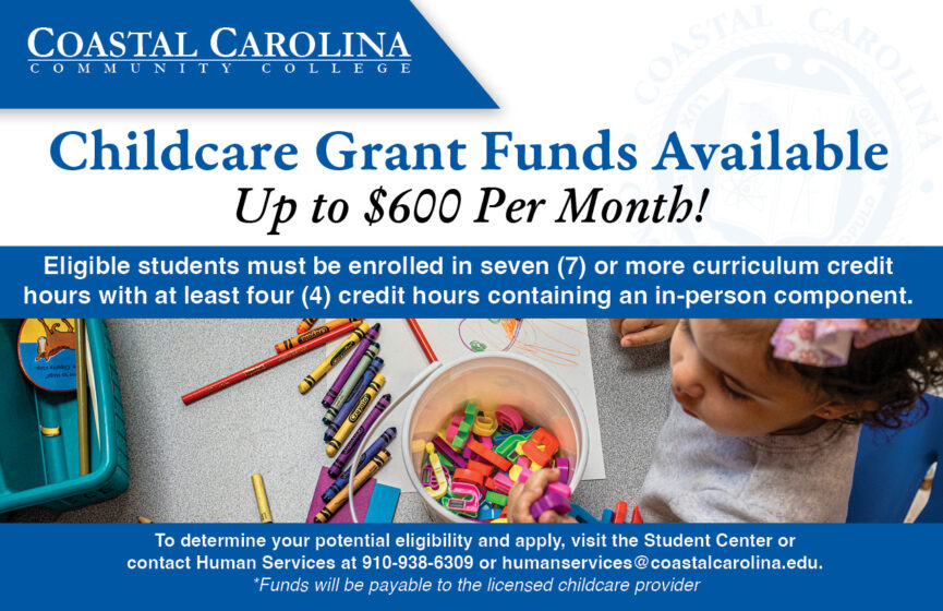 Childcare Grant Funds Available- Up to $600 Per Month! Eligible students must be enrolled in seven (7) or more curriculum credit hours with at least four (4) credit hours containing an in-person component. To determine your potential eligibility and apply, visit the Student Center or contact Human Services at 910-938-6309 or humanservices@coastalcarolina.edu. *Funds will be payable to the licensed childcare provider