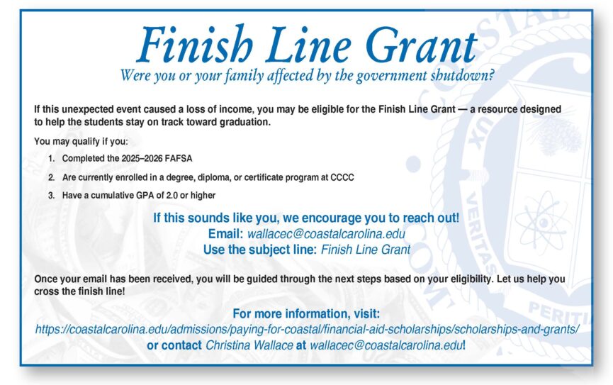 Finish Line Grant Were you or your family affected by the government shutdown? If this unexpected event caused a loss of income, you may be eligible for the Finish Line Grant - a resource designed to help the students stay on track toward graduation. You may qualify if you: 1. Completed the 2025-2026 FAFSA 2. Are currently enrolled in a degree, diploma, or certificate program at CCCC 3. Have a cumulative GPA of 2.0 or higher. If this sounds like you, we encourage you to reach out! Email: wallacec@coastalcarolina.edu Use the subject line: Finish Line Grant Once your email has been received, you will be guided through the next steps based on your eligibility. Let us help you cross the finish line!