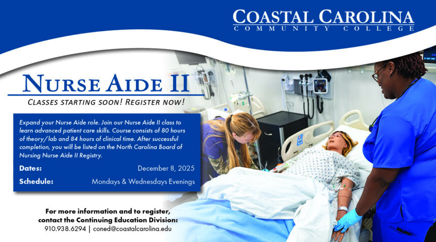 Nurse Aide 2 classes starting soon, register now! Expand your Nurse Aide role. Join our Nurse Aide II class to learn advanced patient care skills. Course consists of 80 hours of theory/lab and 84 hours of clinical time. After successful completion, you will be listed on the North Carolina Board of Nursing Nurse Aide II Registry. Dates:      December 8, 2025 Schedule:   Mondays & Wednesdays Evenings For more information and to register, contact the Continuing Education Division: 910.938.6294 | coned@coastalcarolina.edu