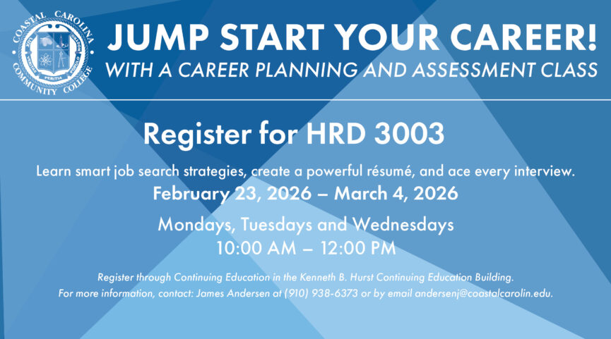 Jump Start Your Career! With a career in planning and assessment class. Register for HRD 3003. Learn smart job search strategies, create a powerful resume, and ace every interview. February 23, 2026 to March 4, 2026. Mondays, Tuesdays, and Wednesdays from 10 AM to 12 PM. Register through Continuing Education in the Kenneth B. Hurst Continuing Education building. For more information, contact: James Andersen at (910) 938-6373 or by email andersenj@coastalcarolina.edu.