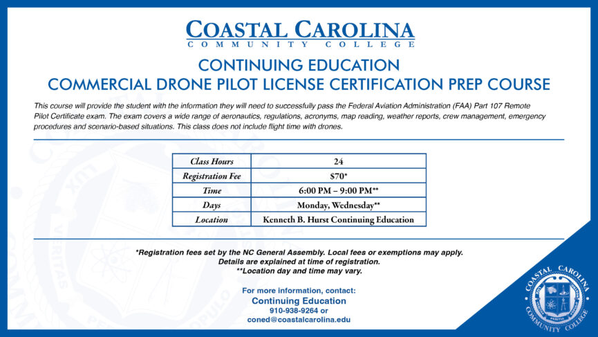Coastal Carolina Community College CE Commercial Drone Pilot License Certification Prep Course. This course will provide the student with the information they will need to successfully pass the Federal Aviation Administration (FAA) Part 107 Remote Pilot Certificate exam. The exam covers a wide range of aeronautics, regulations, acronyms, map reading, weather reports, crew management, emergency procedures and scenario-based situations. This class does not include flight time with drones. Class Hours are 24, registration fee is $70*, the time from 6PM-9PM**, days on Monday and Wednesday**, in the Kenneth B. Hurst CE building. *Registration fees set by the NC General Assembly. Local fees or exemptions may apply. Details are explained at time of registration. **Location day and time may vary. For more information, contact: CE (910) 938-9264 or coned@coastalcarolina.edu