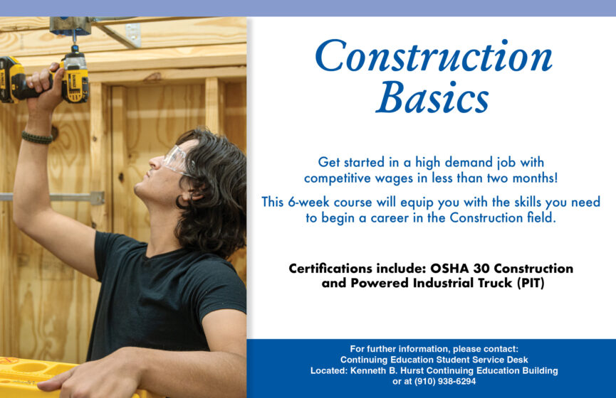 Construction Basics Get started in a high demand job with competitive wages in less than two months! This 6-week course will equip you with the skills you need to begin a career in the Construction field. Certifications include: OSHA 30 Construction and Powered Industrial Truck (PIT) For further information, please contact: Continuing Education Student Service Desk Located: Kenneth B. Hurst Continuing Education Building or at (910) 938-6294