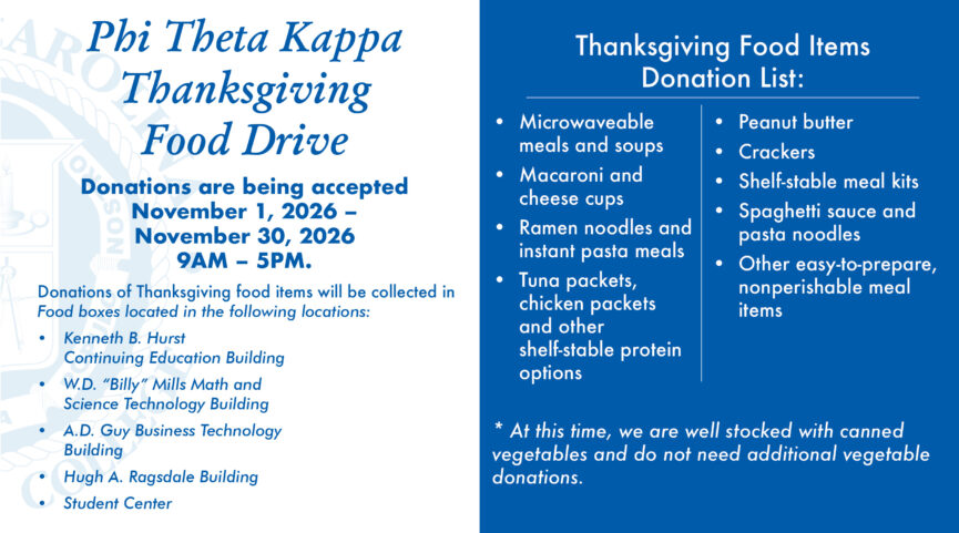 Phi Theta Kappa Thanksgiving Food Drive. Donations are being accepted from November 1, 2026-November 30, 2026 from 9AM-5PM. Donations of Thanksgiving food items will be collected in Food boxes located in the following locations: Kenneth B. Hurst Continuing Education Building, W.D. "Billy" Mills Math and Science Technology Building, A.D. Guy Business Technology Building, Hugh A. Ragsdale Building, and the Student Center. Thanksgiving Food Items Donation List: Microwaveable meals and soups, macaroni and cheese cups, ramen noodles and instant pasta meals, tuna packets, chicken packets and other shelf-stable protein options, peanut butter, crackers, shelf-stable meal kits, spaghetti sauce and pasta noodles, other easy-to-prepare nonperishable meal items. *At this time, we are well stocked with canned vegetables and do not need additional vegetable donations.